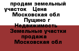 продам земельный участок › Цена ­ 500 000 - Московская обл., Пущино г. Недвижимость » Земельные участки продажа   . Московская обл.